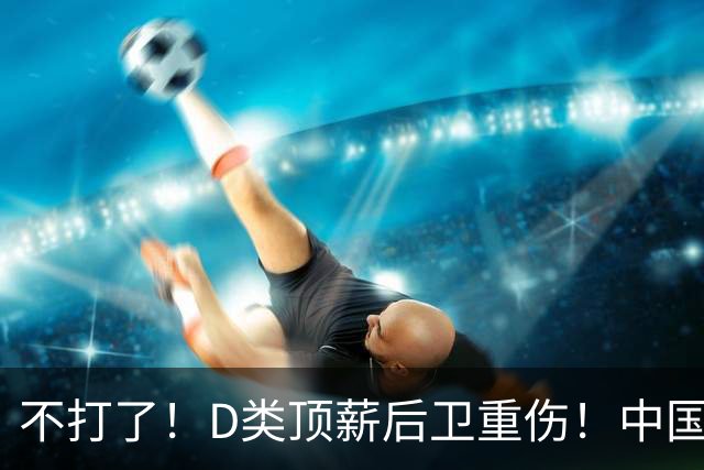 不打了！D类顶薪后卫重伤！中国男篮最强持球大核
