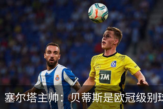 塞尔塔主帅：贝蒂斯是欧冠级别球队，拥有一套强得离谱的阵容