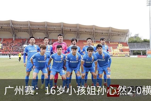 广州赛：16岁小孩姐孙心然2-0横扫萨王凯开门红 将战7号种子
