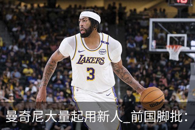 曼奇尼大量起用新人 前国脚批：进意大利队太容易了