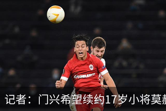 记者：门兴希望续约17岁小将莫赫亚，拜仁等多家顶级豪门均在关注